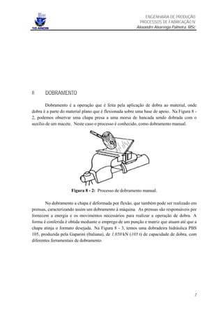 ENGENHARIA DE PRODUÇÃO
                                                          PROCESSOS DE FABRICAÇÃO IV
                                                        Alexandre Alvarenga Palmeira, MSc




II     DOBRAMENTO

        Dobramento é a operação que é feita pela aplicação de dobra ao material, onde
dobra é a parte do material plano que é flexionada sobre uma base de apoio. Na Figura 8 -
2, podemos observar uma chapa presa a uma morsa de bancada sendo dobrada com o
auxílio de um macete. Neste caso o processo é conhecido, como dobramento manual.




                     Figura 8 - 2: Processo de dobramento manual.

       No dobramento a chapa é deformada por flexão, que também pode ser realizado em
prensas, caracterizando assim um dobramento à máquina. As prensas são responsáveis por
fornecem a energia e os movimentos necessários para realizar a operação de dobra. A
forma é conferida é obtida mediante o emprego de um punção e matriz que atuam até que a
chapa atinja o formato desejada. Na Figura 8 - 3, temos uma dobradeira hidráulica PBS
105, produzida pela Gaparini (Italiana), de 1.050 kN (105 t) de capacidade de dobra, com
diferentes ferramentais de dobramento.




                                                                                        2
 