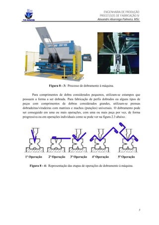 ENGENHARIA DE PRODUÇÃO
                                                       PROCESSOS DE FABRICAÇÃO IV
                                                     Alexandre Alvarenga Palmeira, MSc




                  Figura 8 - 3: Processo de dobramento à máquina.

       Para comprimentos de dobra considerados pequenos, utilizam-se estampos que
possuem a forma a ser dobrada. Para fabricação de perfis dobrados ou alguns tipos de
peças com comprimentos de dobras considerados grandes, utilizam-se prensas
dobradeiras/viradeiras com matrizes e machos (punções) universais. O dobramento pode
ser conseguido em uma ou mais operações, com uma ou mais peça por vez, de forma
progressiva ou em operações individuais como se pode ver na figura 2.3 abaixo.




 1ª Operação      2ª Operação    3ª Operação     4ª Operação         5ª Operação

    Figura 8 - 4: Representação das etapas de operações de dobramento à máquina.




                                                                                     3
 