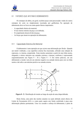 ENGENHARIA DE PRODUÇÃO
                                                            PROCESSOS DE FABRICAÇÃO IV
                                                          Alexandre Alvarenga Palmeira, MSc



II.1     FATORES QUE AFETAM O DOBRAMENTO

      Os estampos de dobra, em geral, recebem peças semi-processadas vindas de outros
estampos de corte ou simplesmente recortadas por guilhotinas. Na operação de
dobramento deve-se levar em conta quatro fatores importantes:
–      A capacidade elástica do material;
–      O raio interno mínimo da peça a ser dobrada;
–      O comprimento desenvolvido da peça;
–      As forças que atuam na operação de dobramento.




II.1.1    Capacidade Elástica Do Material

       O dobramento é uma operação em que ocorre uma deformação por flexão. Quando
um metal é dobrado, a sua superfície externa fica tracionada, sofrendo uma redução de
espessura, e a interna, comprimida. Estas tensões aumentam a partir de uma linha neutra,
chegando a valores máximos nas camadas externas e internas, conforme é representado
esquematicamente nas Figura 8 - 1b e Figura 8 - 5. Em outras palavras, em um
dobramento a tensão varia de um máximo negativo na camada interna para zero na linha
neutra e daí sobe a um máximo positivo na camada externa.




         Figura 8 - 5: Distribuição de tensão ao longo da seção de uma chapa dobrada.

       Desta forma, uma parte das tensões atuantes na seção dobrada estará abaixo do
Limite de Escoamento (LE) e a outra parte supera este limite conferindo à peça uma
deformação plástica permanente. Uma vez cessado o esforço de dobramento, a parte da

                                                                                          4
 