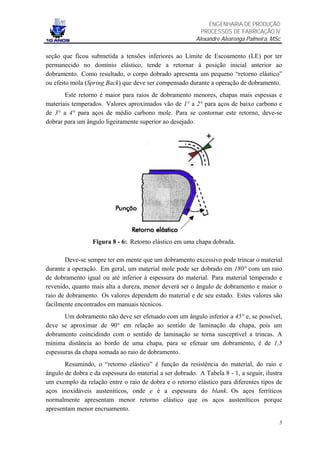ENGENHARIA DE PRODUÇÃO
                                                           PROCESSOS DE FABRICAÇÃO IV
                                                         Alexandre Alvarenga Palmeira, MSc

seção que ficou submetida a tensões inferiores ao Limite de Escoamento (LE) por ter
permanecido no domínio elástico, tende a retornar à posição inicial anterior ao
dobramento. Como resultado, o corpo dobrado apresenta um pequeno “retorno elástico”
ou efeito mola (Spring Back) que deve ser compensado durante a operação de dobramento.
       Este retorno é maior para raios de dobramento menores, chapas mais espessas e
materiais temperados. Valores aproximados vão de 1° a 2° para aços de baixo carbono e
de 3° a 4° para aços de médio carbono mole. Para se contornar este retorno, deve-se
dobrar para um ângulo ligeiramente superior ao desejado.




                  Figura 8 - 6: Retorno elástico em uma chapa dobrada.

       Deve-se sempre ter em mente que um dobramento excessivo pode trincar o material
durante a operação. Em geral, um material mole pode ser dobrado em 180° com um raio
de dobramento igual ou até inferior à espessura do material. Para material temperado e
revenido, quanto mais alta a dureza, menor deverá ser o ângulo de dobramento e maior o
raio de dobramento. Os valores dependem do material e de seu estado. Estes valores são
facilmente encontrados em manuais técnicos.
       Um dobramento não deve ser efetuado com um ângulo inferior a 45° e, se possível,
deve se aproximar de 90° em relação ao sentido de laminação da chapa, pois um
dobramento coincidindo com o sentido de laminação se torna susceptível a trincas. A
mínima distância ao bordo de uma chapa, para se efetuar um dobramento, é de 1,5
espessuras da chapa somada ao raio de dobramento.
       Resumindo, o “retorno elástico” é função da resistência do material, do raio e
ângulo de dobra e da espessura do material a ser dobrado. A Tabela 8 - 1, a seguir, ilustra
um exemplo da relação entre o raio de dobra e o retorno elástico para diferentes tipos de
aços inoxidáveis austeníticos, onde e é a espessura do blank. Os aços ferríticos
normalmente apresentam menor retorno elástico que os aços austeníticos porque
apresentam menor encruamento.

                                                                                         5
 