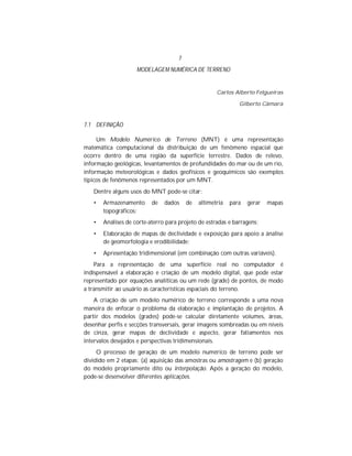 7
MODELAGEM NUMÉRICA DE TERRENO
Carlos Alberto Felgueiras
Gilberto Câmara
7.1 DEFINIÇÃO
Um Modelo Numérico de Terreno (MNT) é uma representação
matemática computacional da distribuição de um fenômeno espacial que
ocorre dentro de uma região da superfície terrestre. Dados de relevo,
informação geológicas, levantamentos de profundidades do mar ou de um rio,
informação meteorológicas e dados geofísicos e geoquímicos são exemplos
típicos de fenômenos representados por um MNT.
Dentre alguns usos do MNT pode-se citar:
• Armazenamento de dados de altimetria para gerar mapas
topográficos;
• Análises de corte-aterro para projeto de estradas e barragens;
• Elaboração de mapas de declividade e exposição para apoio a ánalise
de geomorfologia e erodibilidade;
• Apresentação tridimensional (em combinação com outras variáveis).
Para a representação de uma superfície real no computador é
indispensável a elaboração e criação de um modelo digital, que pode estar
representado por equações analíticas ou um rede (grade) de pontos, de modo
a transmitir ao usuário as características espaciais do terreno.
A criação de um modelo numérico de terreno corresponde a uma nova
maneira de enfocar o problema da elaboração e implantação de projetos. A
partir dos modelos (grades) pode-se calcular diretamente volumes, áreas,
desenhar perfis e secções transversais, gerar imagens sombreadas ou em níveis
de cinza, gerar mapas de declividade e aspecto, gerar fatiamentos nos
intervalos desejados e perspectivas tridimensionais.
O processo de geração de um modelo numérico de terreno pode ser
dividido em 2 etapas: (a) aquisição das amostras ou amostragem e (b) geração
do modelo propriamente dito ou interpolação. Após a geração do modelo,
pode-se desenvolver diferentes aplicações.
 