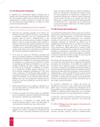 10 6 CAPÍTULO 7 - RÉGIMEN TRIBUTARIO COLOMBIANO - GUÍA LEGAL 2016
7.1.19. Descuentos tributarios
La legislación ha contemplado algunos conceptos que se
pueden restar directamente contra el impuesto sobre la renta.
En cada concepto se debe revisar el alcance del descuento;
adicionalmente, el total a descontar no puede ser mayor
al 75% del impuesto determinado por el sistema de renta
presuntiva del contribuyente.
Algunos de los principales descuentos son los siguientes:
•	 Descuento por impuestos pagados en el exterior. Las
personas naturales residentes en el país y las sociedades
y entidades nacionales, que sean contribuyentes del
impuesto sobre la renta y complementarios y que
perciban rentas de fuente extranjera sujetas al impuesto
sobre la renta en el país de origen, tienen derecho a
descontar del monto del impuesto colombiano de renta
y complementarios, el impuesto pagado en el extranjero,
cualquiera sea su denominación, liquidado sobre esas
mismas rentas, bajo ciertas condiciones y en aplicación
de la fórmula matemática establecida en la ley.
•	 En el caso de rentas por dividendos percibidos del
exterior, el impuesto a descontar corresponde al resultado
de multiplicar la tarifa del impuesto al que hayan estado
sometidas dichas utilidades en cabeza de la entidad que
los distribuye o en cabeza de sus subsidiarias cuando
la sociedad que distribuye los dividendos a su vez haya
recibido dividendos de estas (crédito indirecto), por
el monto de los dividendos o utilidades al momento
de su distribución (crédito directo), aplicando a su
vez la fórmula matemática establecida en la ley, bajo
ciertas condiciones. El contribuyente debe acreditar su
participación directa en la sociedad o entidad de la cual
recibe los dividendos y en el caso del crédito indirecto,
deberá contar con una participación indirecta que sea
activo fijo y que haya poseído por más de dos años en
su patrimonio.
•	 El descuento tributario que no pueda ser utilizado en un
año gravable podrá ser utilizado dentro de los cuatro
años gravables siguientes.
•	 El impuesto pagado en el exterior debe ser acreditado
por el contribuyente mediante certificado fiscal del pago
del impuesto o mediante otra prueba idónea.
•	 En todo caso, el descuento no puede exceder del
monto del impuesto sobre la renta, que deba pagar el
contribuyente en Colombia por esas mismas rentas.
•	 Otros descuentos aplicables son: descuento del impuesto
pagado en el exterior imputable a la declaración del
CREE, descuento a empresas colombianas de transporte
aéreo o marítimo, descuentos por cultivos de árboles en
áreas de reforestación, descuento del impuesto sobre
las ventas pagado en la importación y adquisición de
maquinaria pesada para industrias básicas, descuento
de dos puntos del IVA en el impuesto de renta por
adquisición o importación de bienes de capital gravados
a la tarifa del 16% y descuentos por la inversión en
acciones de compañías dedicadas a la industria agrícola
que coticen en bolsa.
7.1.20.	Precios de transferencia
Los contribuyentes del impuesto sobre la renta que: (i) realicen
operaciones o transacciones con vinculados económicos del
exterior; (ii) estén domiciliados en el territorio aduanero
nacional (TAN) y celebren operaciones con vinculados
ubicados en zona franca; o (iii) celebren operaciones con
vinculados residentes en Colombia en relación con el
establecimiento permanente de uno de ellos en el exterior,
están sometidos al régimen de precios de transferencia.
Como consecuencia, deben determinar sus ingresos, costos
y deducciones considerando las condiciones que se hubieren
utilizado en operaciones comparables con o entre partes
independientes, es decir, sus operaciones deberán responder
a criterios de valor de mercado y cumplir con el principio de
plena competencia (arm’s length principle).
Para efectos del impuesto sobre la renta y complementarios,
y en particular para efectos de la aplicación del régimen
de precios de transferencia, la ley define los criterios de
vinculación de la siguiente manera: (i) subordinadas; (ii)
sucursales; (iii) agencias; (iv) establecimientos permanentes; y
(v) otros casos de vinculación económica, entre ellos cuando la
operación se desarrolla entre vinculados a través de terceros
independientes, cuando más del 50% de los ingresos brutos
provengan de forma individual o conjunta de sus socios o
accionistas, o cuando existan consorcios, uniones temporales,
cuentas en participación y otras formas asociativas que no
den origen a personas jurídicas.
La normativa colombiana en materia de precios de
transferencia que entró en vigor a partir del año gravable
2004, sigue en términos generales los lineamientos de la
Organización para la Cooperación y el Desarrollo Económico
(OCDE), no obstante dichos lineamientos son una fuente
auxiliar de interpretación sin que tengan fuerza vinculante.
A partir del 1 de enero de 2015, el régimen de precios de
transferencia tiene aplicación extensiva a las normas del
CREE.
7.1.20.1. Obligaciones del régimen de precios de
transferencia
Los contribuyentes del impuesto sobre la renta, sean estos
personas naturales, personas jurídicas o establecimientos
 