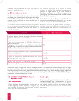 10 8 CAPÍTULO 7 - RÉGIMEN TRIBUTARIO COLOMBIANO - GUÍA LEGAL 2016
es del 10%, independientemente del origen de la ganancia
ocasional o la clase de activo.
7.1.22. Retención en la fuente
El ordenamiento tributario colombiano contempla la retención
en la fuente como un mecanismo de recaudo anticipado de los
impuestos. Esto implica que la retención en la fuente resulta
aplicable solo en la medida en que la actividad esté sujeta al
respectivo impuesto.
Son agentes de retención, entre otros, las personas jurídicas
que por sus funciones intervengan en actos u operaciones en
los cuales deben, por expresa disposición legal, efectuar la
retención del impuesto.
Las principales obligaciones de los agentes de retención
consisten en practicar las retenciones correspondientes,
consignar las sumas retenidas en los lugares y dentro de
los plazos establecidos por el Gobierno, presentar las
declaraciones mensuales de retención en la fuente y expedir
los certificados de retenciones.
Las tarifas de retención en el impuesto sobre la renta para
operaciones entre sociedades nacionales o entre personas
residentes en el país, oscilan entre el 1% y el 20%.
Para pagos al exterior de rentas de fuente colombiana, a
entidades sin domicilio en Colombia, la retención a título del
impuesto sobre la renta, aplicable a los principales conceptos
es la siguiente:
Pago por servicios técnicos, de asistencia técnica o consultoría
(prestados en Colombia o en el exterior).
10%
Pagos por servicios prestados en Colombia (diferentes a los
mencionados arriba).
Pagos por servicios prestados por una entidad o persona domiciliada
o residente en una de las jurisdicciones consideradas como paraíso
fiscal para efectos tributarios en Colombia.
33%
Pagos por servicios prestados en el exterior (regla general) diferentes
a los mencionados arriba. No aplica.
Cargos de administración (Overhead expenses) por servicios
generales prestados en el exterior. No aplica.
Regalías en la adquisición y explotación de intangibles. 33%
Licenciamiento de software. 26,4%
Es importante señalar que la tarifa de retención en la fuente aplicable a una determinada operación depende de su naturaleza,
por lo que su estudio se debe hacer en cada caso. Igualmente, pueden existir requisitos formales adicionales que deben
observarse para la procedencia de la deducción del pago efectuado al exterior (ej. el registro de ciertos contratos ante la DIAN
o el cumplimiento de requisitos establecidos en las normas cambiarias, así como limitaciones a la deducibilidad si los pagos
no estuvieron sometidos a retención en la fuente).
CONCEPTO RE TENCIÓN POR REN TA
7.2. IMPUESTO SOBRE LA RENTA PARA LA 		
EQUIDAD - (CREE)
7.2.1.	Generalidades
El hecho generador del impuesto sobre la renta para la
equidad - (CREE) lo constituye la obtención de ingresos que
sean susceptibles de incrementar el patrimonio de los sujetos
pasivos en el año o período gravable.
7.2.2.	Sujetos
Laspersonasjurídicasyasimiladas,contribuyentesdeclarantes
del impuesto sobre la renta y complementarios, así como las
sociedades y entidades extranjeras contribuyentes declarantes
del impuesto sobre la renta por sus ingresos de fuente
nacional, obtenidos mediante sucursales y establecimientos
permanentes.
 