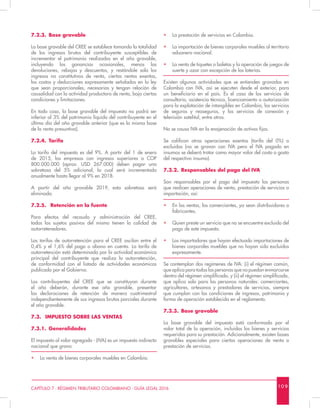 10 9CAPÍTULO 7 - RÉGIMEN TRIBUTARIO COLOMBIANO - GUÍA LEGAL 2016
7.2.3.	 Base gravable
La base gravable del CREE se establece tomando la totalidad
de los ingresos brutos del contribuyente susceptibles de
incrementar el patrimonio realizados en el año gravable,
incluyendo las ganancias ocasionales, menos las
devoluciones, rebajas y descuentos, y restándole solo los
ingresos no constitutivos de renta, ciertas rentas exentas,
los costos y deducciones expresamente señalados en la ley
que sean proporcionales, necesarias y tengan relación de
causalidad con la actividad productora de renta, bajo ciertas
condiciones y limitaciones.
En todo caso, la base gravable del impuesto no podrá ser
inferior al 3% del patrimonio líquido del contribuyente en el
último día del año gravable anterior (que es la misma base
de la renta presuntiva).
7.2.4.	Tarifa
La tarifa del impuesto es del 9%. A partir del 1 de enero
de 2015, las empresas con ingresos superiores a COP
800.000.000 (aprox. USD 267.000) deben pagar una
sobretasa del 5% adicional, la cual será incrementada
anualmente hasta llegar al 9% en 2018.
A partir del año gravable 2019, esta sobretasa será
eliminada.
7.2.5.	 Retención en la fuente
Para efectos del recaudo y administración del CREE,
todos los sujetos pasivos del mismo tienen la calidad de
autorretenedores.
Las tarifas de autorretención para el CREE oscilan entre el
0,4% y el 1,6% del pago o abono en cuenta. La tarifa de
autorretención está determinada por la actividad económica
principal del contribuyente que realiza la autorretención,
de conformidad con el listado de actividades económicas
publicado por el Gobierno.
Los contribuyentes del CREE que se constituyan durante
el año deberán, durante ese año gravable, presentar
las declaraciones de retención de manera cuatrimestral
independientemente de sus ingresos brutos parciales durante
el año gravable.
7.3.	 IMPUESTO SOBRE LAS VENTAS
7.3.1.	Generalidades
El impuesto al valor agregado - (IVA) es un impuesto indirecto
nacional que grava:
•	 La venta de bienes corporales muebles en Colombia.
•	 La prestación de servicios en Colombia.
•	 La importación de bienes corporales muebles al territorio
aduanero nacional.
•	 La venta de tiquetes o boletas y la operación de juegos de
suerte y azar con excepción de las loterías.
Existen algunas actividades que se entienden gravadas en
Colombia con IVA, así se ejecuten desde el exterior, para
un beneficiario en el país. Es el caso de los servicios de
consultoría, asistencia técnica, licenciamiento o autorización
para la explotación de intangibles en Colombia, los servicios
de seguros y reaseguros, y los servicios de conexión y
televisión satelital, entre otros.
No se causa IVA en la enajenación de activos fijos.
Se califican otras operaciones exentas (tarifa del 0%) o
excluidas (no se gravan con IVA pero el IVA pagado en
insumos se deberá tratar como mayor valor del costo o gasto
del respectivo insumo).
7.3.2.	 Responsables del pago del IVA
Son responsables por el pago del impuesto las personas
que realicen operaciones de venta, prestación de servicios o
importación, así:
•	 En las ventas, los comerciantes, ya sean distribuidores o
fabricantes.
•	 Quien preste un servicio que no se encuentre excluido del
pago de este impuesto.
•	 Los importadores que hayan efectuado importaciones de
bienes corporales muebles que no hayan sido excluidos
expresamente.
Se contemplan dos regímenes de IVA: (i) el régimen común,
que aplica para todas las personas que no puedan enmarcarse
dentro del régimen simplificado, y (ii) el régimen simplificado,
que aplica solo para las personas naturales: comerciantes,
agricultores, artesanos y prestadores de servicios, siempre
que cumplan con las condiciones de ingresos, patrimonio y
forma de operación establecida en el reglamento.
7.3.3.	 Base gravable
La base gravable del impuesto está conformada por el
valor total de la operación, incluidos los bienes y servicios
requeridos para su prestación. Adicionalmente, existen bases
gravables especiales para ciertas operaciones de venta o
prestación de servicios.
 