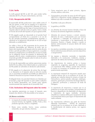 1 1 0 CAPÍTULO 7 - RÉGIMEN TRIBUTARIO COLOMBIANO - GUÍA LEGAL 2016
7.3.4.	Tarifa
La tarifa general del IVA es del 16%, pero existen tarifas
reducidas del 5% y 0% para ciertos bienes y servicios.
7.3.5.	 Recuperación del IVA
El responsable del IVA puede tomar como crédito contra el
IVA que genera, el IVA que ha pagado en la adquisición
de bienes, servicios o importaciones diferentes de activos
fijos (IVA descontable) que den lugar al reconocimiento en el
impuesto sobre la renta de costos y/o gastos, hasta un límite
en función de la tarifa del impuesto a la que se genera el IVA.
El IVA pagado puede ser descontado en el período fiscal
correspondiente a la fecha de su causación o en uno de
los dos períodos bimestrales inmediatamente siguientes, y
solicitarse en la declaración del período en el cual se haya
efectuado su contabilización.
Los saldos a favor en IVA provenientes de los excesos de
impuestos descontables por diferencia de tarifa, que no
hayan sido imputados en el impuesto sobre las ventas durante
el año o periodo gravable en el que se generaron, se pueden
solicitar en compensación o en devolución una vez se cumpla
con la obligación formal de presentar la declaración del
impuesto sobre la renta y complementarios correspondiente
al período gravable del impuesto sobre la renta en el cual se
generaron los excesos.
En el caso de responsables que realicen operaciones exentas
(tarifa 0%), los saldos a favor determinados en su declaración
de IVA pueden ser solicitados en devolución cada bimestre.
El IVA pagado en la adquisición de activos fijos da lugar
a un descuento en el impuesto sobre la renta de acuerdo
con un porcentaje anualmente acumulable que determine el
Gobierno Nacional en el primer trimestre de cada año.
El obligado frente a la autoridad tributaria en Colombia por
el recaudo y pago del impuesto es quien realice cualquiera
de los hechos generadores, aun cuando quien soporte
económicamente este impuesto sea el consumidor final.
7.3.6.	 Exclusiones del impuesto sobre las ventas
Las siguientes operaciones no causan el impuesto, pero
tampoco dan derecho a IVA descontable en las compras.
(A) Bienes excluidos
•	 La mayoría de animales vivos de especies utilizadas para
consumo humano, los vegetales, semillas, frutas y otros
productos agrícolas, frescos o congelados.
•	 Bienes como cereales, harina, cacao, productos
artesanales, sal, gas natural y vitaminas.
•	 Cierta maquinaria para el sector primario, algunos
artículos médicos, entre otros.
•	 Computadores personales de menos de 82 UVT (aprox.
USD 813) y dispositivos móviles inteligentes (celulares,
tabletas) cuyo valor no exceda 34 UVT (aprox. USD 337).
•	 El petróleo crudo para refinación.
•	 La gasolina y el ACPM.
•	 Los alimentos de consumo humano donados a favor de
los bancos de alimentos legalmente constituidos.
•	 Alimentos de consumo humano y animal, vestuario,
elementos de aseo y medicamentos para uso humano
o veterinario y materiales de construcción que se
introduzcan y comercialicen a los departamentos de
Amazonas, Guainía y Vaupés, siempre y cuando se
destinen exclusivamente al consumo dentro del mismo
departamento.
•	 Los aportes a sociedades nacionales y la transferencia de
bienes mediante procesos de fusión y escisión adquisitivas
o reorganizativas.
•	 Los equipos y elementos nacionales o importados
destinados a la construcción, instalación, montaje y
operación de sistemas de monitoreo y control ambiental.
•	 Las importaciones de materias primas e insumos
originados en programas especiales de importación
y/o exportación (Plan Vallejo), cuando estas materias
e insumos se incorporen en productos que van a ser
posteriormente exportados.
•	 La importación temporal de maquinaria pesada para
industrias básicas que no se produzca en el país. Se
entiende por industrias básicas la minería, el sector de
hidrocarburos, química pesada, siderurgia, metalurgia,
extractiva, generación y transmisión de energía eléctrica,
y obtención, purificación y conducción de óxido de
hidrógeno.
•	 La importación de maquinaria o equipos que no se
produzcan en el país para reciclaje y procesamiento de
basuras o desperdicios y los destinados a la depuración
o tratamientos de aguas residuales, emisiones
atmosféricas o residuos sólidos para recuperación de ríos
o el saneamiento básico para lograr el mejoramiento del
medio ambiente.
•	 Las importaciones ordinarias por parte de Usuarios
Altamente Exportadores - (ALTEX) de maquinaria
industrial que no se produzca en el país, destinada a
la transformación de materias primas, con vigencia
indefinida.
 