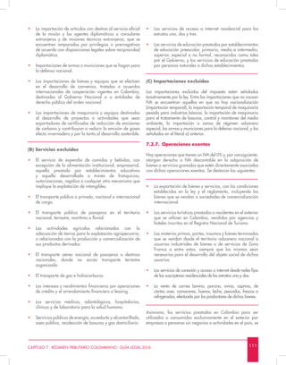 1 1 1CAPÍTULO 7 - RÉGIMEN TRIBUTARIO COLOMBIANO - GUÍA LEGAL 2016
•	 Los servicios de acceso a internet residencial para los
estratos uno, dos y tres.
•	 Los servicios de educación prestados por establecimientos
de educación preescolar, primaria, media e intermedia,
superior, especial o no formal, reconocidos como tales
por el Gobierno, y los servicios de educación prestados
por personas naturales a dichos establecimientos.
(C) Importaciones excluidas
Las importaciones excluidas del impuesto están señaladas
taxativamente por la ley. Entre las importaciones que no causan
IVA se encuentran aquellas en que no hay nacionalización
(importación temporal), la importación temporal de maquinaria
pesada para industrias básicas, la importación de maquinaria
para el tratamiento de basuras, control y monitoreo del medio
ambiente, la importación a zonas de régimen aduanero
especial, las armas y municiones para la defensa nacional, y las
señaladas en el literal a) anterior.
7.3.7.	 Operaciones exentas
Hay operaciones que tienen un IVA del 0% y, por consiguiente,
otorgan derecho a IVA descontable en la adquisición de
bienes o servicios gravados que estén directamente asociados
con dichas operaciones exentas. Se destacan las siguientes:
•	 La exportación de bienes y servicios, con las condiciones
establecidas en la ley y el reglamento, incluyendo los
bienes que se vendan a sociedades de comercialización
internacional.
•	 Los servicios turísticos prestados a residentes en el exterior
que se utilicen en Colombia, vendidos por agencias y
hoteles inscritos en el Registro Nacional de Turismo.
•	 Las materias primas, partes, insumos y bienes terminados
que se vendan desde el territorio aduanero nacional a
usuarios industriales de bienes o de servicios de Zona
Franca o entre estos, siempre que los mismos sean
necesarios para el desarrollo del objeto social de dichos
usuarios.
•	 Los servicios de conexión y acceso a internet desde redes fijas
de los suscriptores residenciales de los estratos uno y dos.
•	 La venta de carnes bovina, porcina, ovina, caprina, de
ciertas aves, camarones, huevos, leche, pescados, frescas o
refrigeradas, efectuada por los productores de dichos bienes.
Asimismo, los servicios prestados en Colombia para ser
utilizados o consumidos exclusivamente en el exterior por
empresas o personas sin negocios o actividades en el país, se
•	 La importación de artículos con destino al servicio oficial
de la misión y los agentes diplomáticos o consulares
extranjeros y de misiones técnicas extranjeras, que se
encuentren amparados por privilegios o prerrogativas
de acuerdo con disposiciones legales sobre reciprocidad
diplomática.
•	 Importaciones de armas o municiones que se hagan para
la defensa nacional.
•	 Las importaciones de bienes y equipos que se efectúen
en el desarrollo de convenios, tratados o acuerdos
internacionales de cooperación vigentes en Colombia,
destinados al Gobierno Nacional o a entidades de
derecho público del orden nacional.
•	 Las importaciones de maquinaria y equipos destinados
al desarrollo de proyectos o actividades que sean
exportadores de certificados de reducción de emisiones
de carbono y contribuyan a reducir la emisión de gases
efecto invernadero y por lo tanto al desarrollo sostenible.
(B) Servicios excluidos
•	 El servicio de expendio de comidas y bebidas, con
excepción de la alimentación institucional, empresarial,
aquella prestada por establecimientos educativos
y aquella desarrollada a través de franquicias,
autorizaciones, regalías o cualquier otro mecanismo que
implique la explotación de intangibles.
•	 El transporte público o privado, nacional e internacional
de carga.
•	 El transporte público de pasajeros en el territorio
nacional, terrestre, marítimo o fluvial.
•	 Las actividades agrícolas relacionadas con la
adecuación de tierras para la explotación agropecuaria,
o relacionadas con la producción y comercialización de
sus productos derivados.
•	 El transporte aéreo nacional de pasajeros a destinos
nacionales, donde no exista transporte terrestre
organizado.
•	 El transporte de gas e hidrocarburos.
•	 Los intereses y rendimientos financieros por operaciones
de crédito y el arrendamiento financiero o leasing.
•	 Los servicios médicos, odontológicos, hospitalarios,
clínicos y de laboratorio para la salud humana.
•	 Servicios públicos de energía, acueducto y alcantarillado,
aseo público, recolección de basuras y gas domiciliario.
 