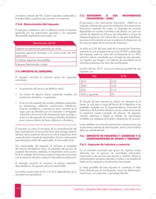 1 1 2 CAPÍTULO 7 - RÉGIMEN TRIBUTARIO COLOMBIANO - GUÍA LEGAL 2016
7.5.	GRAVAMEN A LOS MOVIMIENTOS
FINANCIEROS - (GMF)
El gravamen a los movimientos financieros - (GMF) es un
impuesto indirecto que grava la realización de transacciones
financieras mediante las cuales se disponga de recursos
depositados en cuentas corrientes o de ahorro, así como en
cuentas de depósito en el Banco de la República y el giro de
cheques de gerencia. Por tratarse de un impuesto instantáneo,
se causa en el momento en que se produzca la disposición de
los recursos objeto de la transacción financiera.
La tarifa es 0,4% del valor total de la transacción financiera
mediante la cual se dispone de recursos. El GMF es deducible
del impuesto sobre la renta del contribuyente en un 50%,
sobre los valores cancelados por concepto de este impuesto,
sin importar que tengan o no relación de causalidad con la
actividad productora de renta del contribuyente.
A partir del año 2019, inicia una reducción gradual de este
impuesto, así:
2019 0,3%
2020 0,2%
2021 0,1%
2022 y siguientes 0%
El recaudo de este impuesto se realiza vía retención en la
fuente, la cual está a cargo del Banco de la República y las
entidades vigiladas por la Superintendencia Financiera de
Colombia o de Economía Solidaria, en las cuales se encuentre
la respectiva cuenta corriente, de ahorros, de depósito,
carteras colectivas o donde se realicen los movimientos
contables que impliquen el traslado o disposición de recursos.
La ley establece una serie de operaciones o transacciones que
se encuentran exentas de este impuesto, por lo cual el análisis
debe ser individualizado.
7.6.	 IMPUESTO DE INDUSTRIA Y COMERCIO Y EL
COMPLEMENTARIO DE AVISOS Y TABLEROS
7.6.1.	 Impuesto de industria y comercio
Es un impuesto municipal que grava los ingresos brutos
obtenidos por el ejercicio de actividades industriales,
comerciales y de servicios que ejerzan o realicen, directa o
indirectamente, personas naturales, jurídicas o sociedades de
hecho en las respectivas jurisdicciones municipales.
La base gravable de este impuesto la constituye el valor
bruto obtenido por el contribuyente, menos las deducciones,
exenciones y no sujeciones a que tenga derecho.
consideran exentos de IVA. Ciertos requisitos sustanciales y
formales deben cumplirse para acceder a la exención.
7.3.8.	 Determinación del impuesto
El impuesto se determina por la diferencia entre el impuesto
generado por las operaciones gravadas y los impuestos
descontables legalmente autorizados, así:
Ingresos en operaciones gravadas por tarifa.
Impuesto generado (limitado a la misma tarifa del IVA
generado).
(-) Menos impuestos descontables.
Impuesto determinado a cargo.
7.4. IMPUESTO AL CONSUMO
El impuesto nacional al consumo grava las siguientes
actividades:
•	 La prestación del servicio de telefonía móvil.
•	 Las ventas de algunos bienes corporales muebles, de
producción doméstica o importados;
•	 El servicio de expendio de comidas y bebidas preparadas
en restaurantes, cafeterías, autoservicios, heladerías,
fruterías, pastelerías y panaderías para consumo en el
lugar, para ser llevadas por el comprador o entregadas
a domicilio, los servicios de alimentación bajo contrato, y
el servicio de expendio de comidas y bebidas alcohólicas
para consumo dentro de bares, tabernas y discotecas.
El impuesto se causa al momento de la nacionalización del
bien importado por el consumidor final, de la entrega material
del bien, de la prestación del servicio o de la expedición de la
cuenta de cobro, tiquete de registradora, factura o documento
equivalente por parte del responsable, al consumidor final.
Son responsables del impuesto al consumo el prestador
del servicio de telefonía móvil, el prestador del servicio de
expendio de comidas y bebidas, el importador como usuario
final, el vendedor de los bienes sujetos al impuesto al consumo
y en la venta de vehículos usados el intermediario profesional.
El impuesto nacional al consumo no genera impuestos
descontables en el impuesto sobre las ventas (IVA).
Las tarifas oscilan entre el 4% y el 16%, dependiendo de la
actividad correspondiente.
Determinación del IVA
Año Tarifa
 