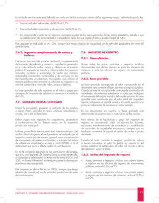 1 1 3CAPÍTULO 7 - RÉGIMEN TRIBUTARIO COLOMBIANO - GUÍA LEGAL 2016
La tarifa de este impuesto está definida por cada uno de los municipios dentro de los siguientes rangos, delimitados por la ley:
•	 Para actividades industriales, del 0,2% al 0,7%.
•	 Para actividades comerciales y de servicios, del 0,2% al 1%.
•	 Sin perjuicio de lo anterior, en algunos municipios existen tarifas que superan los límites arriba señalados, debido a que
se establecieron con anterioridad a la expedición de la ley que reguló el tema y pueden llegar al 1,4%.
Este impuesto es deducible en un 100%, siempre que tenga relación de causalidad con la actividad productora de renta del
contribuyente.
7.6.2.	 Impuesto complementario de avisos y 		
	tableros
Este es un impuesto de carácter territorial, complementario
del impuesto de industria y comercio, cuyo hecho generador
es la colocación de vallas, avisos y tableros en el espacio
público. El impuesto se liquida y cobra a todas las personas
naturales, jurídicas o sociedades de hecho que realizan
actividades industriales, comerciales y de servicios en las
correspondientes jurisdicciones municipales, que utilizan el
espacio público para anunciar o publicitar su negocio o su
nombre comercial a través de vallas, avisos o tableros.
La base gravable de este impuesto es el valor a pagar por
concepto del impuesto de industria y comercio y la tarifa es
del 15%.
7.7.	 IMPUESTO PREDIAL UNIFICADO
Grava la propiedad, posesión o usufructo de los predios
o bienes raíces ubicados en áreas urbanas, suburbanas o
rurales, con o sin edificaciones.
Deben pagar este impuesto los propietarios, poseedores
o usufructuarios de los bienes raíces, en la respectiva
jurisdicción municipal.
La base gravable de este impuesto está determinada por: i) el
avalúo catastral vigente, el cual puede ser actualizado por el
respectivo municipio de manera general como consecuencia
de una revisión de nuevas condiciones, o a través del índice
de valoración inmobiliaria urbana y rural (IVIUR), o ii) el
autoavalúo que para el efecto realice el contribuyente.
La tarifa aplicable depende de las condiciones del predio,
que a su vez depende de factores como su área construida,
su ubicación y destinación. La tarifa oscila entre el 0,3% y el
3,3%, en forma diferencial, teniendo en cuenta la destinación
económica de cada predio.
Este impuesto es deducible en un 100%, siempre que tenga
relación de causalidad con la actividad productora de renta
del contribuyente.
7.8.	 IMPUESTO DE REGISTRO
7.8.1.	Generalidades
Grava todos los actos, contratos o negocios jurídicos
documentales que deban registrarse ante las cámaras de
comercio y ante las oficinas de registro de instrumentos
públicos.
7.8.2.	 Base gravable
La base gravable corresponde al valor incorporado en el
documento que contiene el acto, contrato o negocio jurídico.
Cuando se trate de inscripción de contratos de constitución de
sociedades, de reformas estatutarias o actos que impliquen
el incremento del capital social o del capital suscrito, la base
gravable está constituida por el valor total del respectivo
aporte, incluyendo el capital social o el capital suscrito y la
prima en colocación de acciones o cuotas sociales.
En los documentos sin cuantía, la base gravable está
determinada de acuerdo con la naturaleza de los mismos.
Para efectos de la liquidación y pago del impuesto de
registro, se considerarán actos sin cuantía las fusiones,
escisiones, transformaciones de sociedades y consolidación
de sucursales de sociedades extranjeras; siempre que no
impliquen aumentos de capital ni cesión de cuotas o partes
de interés.
Cuando el acto, contrato o negocio jurídico se refiera
a bienes inmuebles, el valor no podrá ser inferior al del
avalúo catastral, el autoavalúo, el valor del remate o de la
adjudicación, según el caso.
7.8.3.	 Tarifas del impuesto de registro
•	 Actos, contratos o negocios jurídicos con cuantía sujetos
a registro en las oficinas de registro de instrumentos
públicos, entre el 0,5% y el 1%.
•	 Actos, contratos o negocios jurídicos con cuantía sujetos
a registro en las cámaras de comercio, entre el 0,3% y
el 0,7%.
 