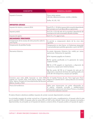 9 9CAPÍTULO 7 - RÉGIMEN TRIBUTARIO COLOMBIANO - GUÍA LEGAL 2016
Impuesto al consumo. Grava ciertos sectores:
vehículos, telecomunicaciones, comidas y bebidas.
Tarifas: 4%, 8%, 16%.
IMPUESTOS LOCALES
Impuesto de industria y comercio (ICA). Entre0,2% y1.4%delosingresosdelacompañíadependiendo
del municipio en el cual desarrolle sus operaciones.
Impuesto predial. De 0,3% a 3,3% del valor de la propiedad, dependiendo del
municipio en el cual se encuentre ubicado el predio.
Impuesto de registro. De 0,1% a 1%, según el acto.
MECANISMOS TRIBUTARIOS
Compensación de los excesos de renta presuntiva sobre la
renta líquida.
Se permite su compensación dentro de los cinco años
siguientes.
Compensación de pérdidas fiscales. Compensación en años futuros, sin limitaciones temporales
ni porcentuales (para pérdidas generadas a partir de 2007).
Descuentos tributarios. Se prevén descuentos tributarios (tax credits) por ciertas
operaciones. Destacamos las siguientes:
i) Por impuestos pagados en el exterior.
ii) Por aportes parafiscales en la generación de nuevos
empleos formales.
iii) Por el IVA pagado en importación y adquisición de
maquinaria y equipo para industrias básicas.
iv) Dos puntos del IVA en el impuesto de renta por la
adquisición o importación de bienes de capital gravados a la
tarifa del 16% (maquinaria y equipos por ejemplo).
Convenios para evitar doble imposición en renta (CDI)
vigentes con: Canadá, Chile, Corea del Sur, España, India,
Suiza, México, Portugal y la Comunidad Andina de Naciones
(Bolivia, Ecuador y Perú).
Ver el Capítulo Primero de esta “Guía Legal para Hacer
Negocios en Colombia 2016”, sobre protección a la inversión
extranjera.
Precios de transferencia. Aplica para transacciones con partes relacionadas en
el exterior, incluyendo sucursales y establecimientos
permanentes y operaciones entre Zonas Francas y vinculados
en el territorio aduanero nacional.
El sistema tributario colombiano establece impuestos de carácter nacional, departamental y municipal.
Los principales impuestos de carácter nacional son: el impuesto sobre la renta y complementarios, el impuesto sobre la renta
para la equidad -(CREE), el impuesto sobre las ventas (IVA y el GMF arriba indicado. Dentro de los impuestos municipales y
departamentales, los principales son el impuesto de industria y comercio (ICA), el impuesto predial y el impuesto de registro.
CONCEPTO GENER AL IDADES
 