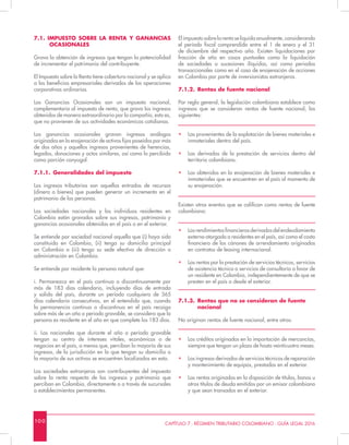 100 CAPÍTULO 7 - RÉGIMEN TRIBUTARIO COLOMBIANO - GUÍA LEGAL 2016
7.1. IMPUESTO SOBRE LA RENTA Y GANANCIAS
OCASIONALES
Grava la obtención de ingresos que tengan la potencialidad
de incrementar el patrimonio del contribuyente.
El Impuesto sobre la Renta tiene cobertura nacional y se aplica
a los beneficios empresariales derivados de las operaciones
corporativas ordinarias.
Las Ganancias Ocasionales son un impuesto nacional,
complementario al impuesto de renta, que grava los ingresos
obtenidos de manera extraordinaria por la compañía, esto es,
que no provienen de sus actividades económicas cotidianas.
Las ganancias ocasionales gravan ingresos análogos
originados en la enajenación de activos fijos poseídos por más
de dos años y aquellos ingresos provenientes de herencias,
legados, donaciones y actos similares, así como lo percibido
como porción conyugal.
7.1.1.	 Generalidades del impuesto
Los ingresos tributarios son aquellas entradas de recursos
(dinero o bienes) que pueden generar un incremento en el
patrimonio de las personas.
Las sociedades nacionales y los individuos residentes en
Colombia están gravados sobre sus ingresos, patrimonio y
ganancias ocasionales obtenidas en el país o en el exterior.
Se entiende por sociedad nacional aquella que (i) haya sido
constituida en Colombia, (ii) tenga su domicilio principal
en Colombia o (iii) tenga su sede efectiva de dirección o
administración en Colombia.
Se entiende por residente la persona natural que:
i. Permanezca en el país continua o discontinuamente por
más de 183 días calendario, incluyendo días de entrada
y salida del país, durante un período cualquiera de 365
días calendario consecutivos, en el entendido que, cuando
la permanencia continua o discontinua en el país recaiga
sobre más de un año o periodo gravable, se considera que la
persona es residente en el año en que complete los 183 días.
ii. Los nacionales que durante el año o período gravable
tengan su centro de intereses vitales, económicos o de
negocios en el país, a menos que, perciban la mayoría de sus
ingresos, de la jurisdicción en la que tengan su domicilio o
la mayoría de sus activos se encuentren localizados en esta.
Las sociedades extranjeras son contribuyentes del impuesto
sobre la renta respecto de los ingresos y patrimonio que
perciban en Colombia, directamente o a través de sucursales
o establecimientos permanentes.
El impuesto sobre la renta se liquida anualmente, considerando
el período fiscal comprendido entre el 1 de enero y el 31
de diciembre del respectivo año. Existen liquidaciones por
fracción de año en casos puntuales como la liquidación
de sociedades o sucesiones ilíquidas, así como periodos
transaccionales como en el caso de enajenación de acciones
en Colombia por parte de inversionistas extranjeros.
7.1.2.	 Rentas de fuente nacional
Por regla general, la legislación colombiana establece como
ingresos que se consideran rentas de fuente nacional, los
siguientes:
•	 Las provenientes de la explotación de bienes materiales e
inmateriales dentro del país.
•	 Las derivadas de la prestación de servicios dentro del
territorio colombiano.
•	 Las obtenidas en la enajenación de bienes materiales e
inmateriales que se encuentren en el país al momento de
su enajenación.
Existen otros eventos que se califican como rentas de fuente
colombiana:
•	 Losrendimientosfinancierosderivadosdelendeudamiento
externo otorgado a residentes en el país, así como el costo
financiero de los cánones de arrendamiento originados
en contratos de leasing internacional.
•	 Las rentas por la prestación de servicios técnicos, servicios
de asistencia técnica o servicios de consultoría a favor de
un residente en Colombia, independientemente de que se
presten en el país o desde el exterior.
7.1.3.	 Rentas que no se consideran de fuente 		
	nacional
No originan rentas de fuente nacional, entre otros:
•	 Los créditos originados en la importación de mercancías,
siempre que tengan un plazo de hasta veinticuatro meses.
•	 Los ingresos derivados de servicios técnicos de reparación
y mantenimiento de equipos, prestados en el exterior.
•	 Las rentas originadas en la disposición de títulos, bonos u
otros títulos de deuda emitidos por un emisor colombiano
y que sean transados en el exterior.
 