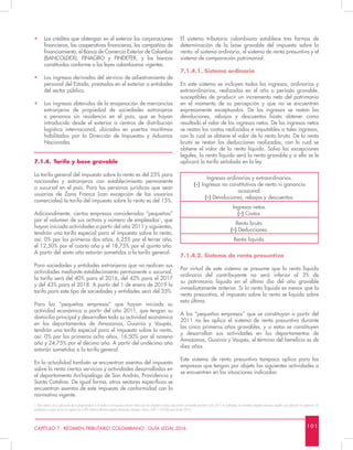 1 0 1CAPÍTULO 7 - RÉGIMEN TRIBUTARIO COLOMBIANO - GUÍA LEGAL 2016
•	 Los créditos que obtengan en el exterior las corporaciones
financieras, las cooperativas financieras, las compañías de
financiamiento, el Banco de Comercio Exterior de Colombia
(BANCOLDEX), FINAGRO y FINDETER, y los bancos
constituidos conforme a las leyes colombianas vigentes.
•	 Los ingresos derivados del servicio de adiestramiento de
personal del Estado, prestados en el exterior a entidades
del sector público.
•	 Los ingresos obtenidos de la enajenación de mercancías
extranjeras de propiedad de sociedades extranjeras
o personas sin residencia en el país, que se hayan
introducido desde el exterior a centros de distribución
logística internacional, ubicados en puertos marítimos
habilitados por la Dirección de Impuestos y Aduanas
Nacionales.
7.1.4.	 Tarifa y base gravable
La tarifa general del impuesto sobre la renta es del 25% para
nacionales y extranjeros con establecimiento permanente
o sucursal en el país. Para las personas jurídicas que sean
usuarios de Zona Franca (con excepción de los usuarios
comerciales) la tarifa del impuesto sobre la renta es del 15%.
Adicionalmente, ciertas empresas consideradas “pequeñas”
por el volumen de sus activos y número de empleados1
, que
hayan iniciado actividades a partir del año 2011 y siguientes,
tendrán una tarifa especial para el impuesto sobre la renta,
así: 0% por los primeros dos años, 6,25% por el tercer año,
el 12,50% por el cuarto año y el 18,75% por el quinto año.
A partir del sexto año estarán sometidas a la tarifa general.
Para sociedades y entidades extranjeras que no realicen sus
actividades mediante establecimiento permanente o sucursal,
la tarifa será del 40% para el 2016, del 42% para el 2017
y del 43% para el 2018. A partir del 1 de enero de 2019 la
tarifa para este tipo de sociedades y entidades será del 33%.
Para las “pequeñas empresas” que hayan iniciado su
actividad económica a partir del año 2011, que tengan su
domicilio principal y desarrollen toda su actividad económica
en los departamentos de Amazonas, Guainía y Vaupés,
tendrán una tarifa especial para el impuesto sobre la renta,
así: 0% por los primeros ocho años, 16,50% por el noveno
año y 24,75% por el décimo año. A partir del undécimo año
estarán sometidas a la tarifa general.
En la actualidad también se encuentran exentos del impuesto
sobre la renta ciertos servicios y actividades desarrolladas en
el departamento Archipiélago de San Andrés, Providencia y
Santa Catalina. De igual forma, otros sectores específicos se
encuentran exentos de este impuesto de conformidad con la
normativa vigente.
El sistema tributario colombiano establece tres formas de
determinación de la base gravable del impuesto sobre la
renta: el sistema ordinario, el sistema de renta presuntiva y el
sistema de comparación patrimonial.
7.1.4.1. Sistema ordinario
En este sistema se incluyen todos los ingresos, ordinarios y
extraordinarios, realizados en el año o período gravable,
susceptibles de producir un incremento neto del patrimonio
en el momento de su percepción y que no se encuentren
expresamente exceptuados. De los ingresos se restan las
devoluciones, rebajas y descuentos hasta obtener como
resultado el valor de los ingresos netos. De los ingresos netos
se restan los costos realizados e imputables a tales ingresos,
con lo cual se obtiene el valor de la renta bruta. De la renta
bruta se restan las deducciones realizadas, con lo cual se
obtiene el valor de la renta líquida. Salvo las excepciones
legales, la renta líquida será la renta gravable y a ella se le
aplicará la tarifa señalada en la ley.
Ingresos ordinarios y extraordinarios.
(-) Ingresos no constitutivos de renta ni ganancia
ocasional.
(-) Devoluciones, rebajas y descuentos.
Ingresos netos.
(-) Costos.
Renta bruta.
(-) Deducciones.
Renta líquida.
7.1.4.2. Sistema de renta presuntiva
Por virtud de este sistema se presume que la renta líquida
ordinaria del contribuyente no será inferior al 3% de
su patrimonio líquido en el último día del año gravable
inmediatamente anterior. Si la renta líquida es menor que la
renta presuntiva, el impuesto sobre la renta se liquida sobre
esta última.
A las “pequeñas empresas” que se constituyan a partir del
2011 no les aplica el sistema de renta presuntiva durante
los cinco primeros años gravables, y si estas se constituyen
y desarrollan sus actividades en los departamentos de
Amazonas, Guainía y Vaupés, el término del beneficio es de
diez años.
Este sistema de renta presuntiva tampoco aplica para las
empresas que tengan por objeto las siguientes actividades o
se encuentren en las situaciones indicadas:
1. Para efectos de la aplicación de la progresividad en la tarifa en el impuesto sobre la renta para las empresas nuevas (que inicien actividades durante el año 2011 en adelante), se considera pequeña empresa aquella cuyo personal no supere los 50
empleados y cuyos activos no superen los 5,000 Salarios Mínimos Legales Mensuales Vigentes ( Aprox. USD 1.150.000 para el año 2016 ).
 