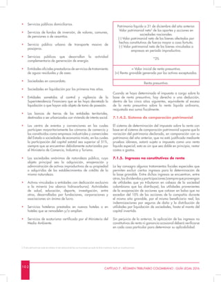 10 2 CAPÍTULO 7 - RÉGIMEN TRIBUTARIO COLOMBIANO - GUÍA LEGAL 2016
•	 Servicios públicos domiciliarios.
•	 Servicios de fondos de inversión, de valores, comunes,
de pensiones o de cesantías.
•	 Servicio público urbano de transporte masivo de
pasajeros.
•	 Servicios públicos que desarrollan la actividad
complementaria de generación de energía.
•	 Entidades oficiales prestadoras de servicios de tratamiento
de aguas residuales y de aseo.
•	 Sociedades en concordato.
•	 Sociedades en liquidación por los primeros tres años.
•	 Entidades sometidas al control y vigilancia de la
Superintendencia Financiera que se les haya decretado la
liquidación o que hayan sido objeto de toma de posesión.
•	 Los bancos de tierras de las entidades territoriales,
destinados a ser urbanizados con vivienda de interés social.
•	 Los centro de eventos y convenciones en los cuales
participen mayoritariamente las cámaras de comercio y
los constituidos como empresas industriales y comerciales
del Estado o sociedades de economía mixta, en los cuales
la participación del capital estatal sea superior al 51%,
siempre que se encuentren debidamente autorizados por
el Ministerio de Comercio, Industria y Turismo.
•	 Las sociedades anónimas de naturaleza pública, cuyo
objeto principal sea la adquisición, enajenación y
administración de activos improductivos de su propiedad
o adquiridos de los establecimientos de crédito de la
misma naturaleza.
•	 Activos vinculados a entidades con dedicación exclusiva
a la minería (no abarca hidrocarburos). Actividades
de salud, educación, deporte, investigación, entre
otros, desarrolladas por fundaciones, corporaciones y
asociaciones sin ánimo de lucro.
•	 Servicios hoteleros prestados en nuevos hoteles o en
hoteles que se remodelen y/o amplíen.
•	 Servicios de ecoturismo certificado por el Ministerio del
Medio Ambiente.
Patrimonio líquido a 31 de diciembre del año anterior.
Valor patrimonial neto2
de los aportes y acciones en
sociedades nacionales.
(-) Valor patrimonial neto de los bienes afectados por
hechos constitutivos de fuerza mayor o caso fortuito.
(-) Valor patrimonial neto de los bienes vinculados a
empresas en período improductivo.
*3%
= Valor inicial de renta presuntiva.
(+) Renta gravable generada por los activos exceptuados.
Renta presuntiva.
Cuando se haya determinado el impuesto a cargo sobre la
base de renta presuntiva, hay derecho a una deducción,
dentro de los cinco años siguientes, equivalente al exceso
de la renta presuntiva sobre la renta líquida ordinaria,
reajustada esa suma fiscalmente.
7.1.4.3. Sistema de comparación patrimonial
El sistema de determinación del impuesto sobre la renta con
base en el sistema de comparación patrimonial supone que la
variación del patrimonio declarado, en comparación con su
patrimonio del año anterior, que no está justificada mediante
pruebas idóneas, estará sujeta a impuesto como una renta
líquida especial, esto es sin que sea dable en principio, restar
costos o gastos.
7.1.5.	 Ingresos no constitutivos de renta
La ley consagra algunos tratamientos fiscales especiales que
permiten excluir ciertos ingresos para la determinación de
la base gravable. Entre dichos ingresos se encuentran, entre
otros,losdividendosyparticipaciones(siemprequeprovengan
de utilidades que ya tributaron en cabeza de la sociedad
colombiana que las distribuye); las utilidades provenientes
de la enajenación de acciones que cotizan en bolsa que no
excedan del 10% de las acciones de la compañía durante
el mismo año gravable, por el mismo beneficiario real, las
indemnizaciones por seguros de daño y la distribución de
utilidades por liquidación de sociedades, hasta el monto del
capital invertido.
Sin perjuicio de lo anterior, la aplicación de los ingresos no
constitutivos de renta ni ganancia ocasional deberá verificarse
en cada caso particular para determinar su aplicabilidad.
2. El valor patrimonial neto resulta de multiplicar el valor patrimonial del bien por el porcentaje que resulta de dividir el patrimonio líquido por el patrimonio bruto.
 