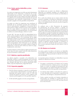 10 3CAPÍTULO 7 - RÉGIMEN TRIBUTARIO COLOMBIANO - GUÍA LEGAL 2016
7.1.9.	Intereses
Los intereses que se causen con relación a obligaciones
adquiridas con entidades sometidas a la vigilancia de la
Superintendencia Financiera de Colombia son deducibles en
su totalidad.
Por su parte, los intereses que se causen a favor de otras
personas o entidades, únicamente son deducibles en la parte
que no exceda la tasa más alta que se haya autorizado
cobrar a los establecimientos bancarios durante el respectivo
periodo gravable.
En cualquier caso y salvo financiación de proyectos
de infraestructura de servicios públicos y vivienda, los
contribuyentes del impuesto sobre la renta y complementarios
solo pueden deducir los intereses generados con ocasión de
deudas cuyo monto total promedio durante el correspondiente
año gravable no exceda el resultado de multiplicar por tres
el patrimonio líquido del contribuyente determinado a 31 de
diciembre del año gravable inmediatamente anterior.
Para el cálculo de la deuda se debe tener en cuenta el valor
del capital de la deuda y el número de días de permanencia
durante el respectivo periodo gravable. La limitación no
aplica en el año de constitución de las personas jurídicas,
por no existir patrimonio líquido del año anterior al de su
constitución.
7.1.10. Gastos en el exterior
Los costos y gastos incurridos en el exterior son deducibles
en la medida en que cumplan con los requisitos generales ya
mencionados y se haya practicado la retención en la fuente
que sea aplicable.
Los siguientes gastos en el exterior son deducibles sin que sea
necesaria la retención en la fuente:
•	 Los pagos a comisionistas en el exterior por la compra
o venta de mercancías, materias primas u otra clase de
bienes, en cuanto no excedan el porcentaje del valor
de la operación que señale el Ministerio de Hacienda y
Crédito Público para el año gravable correspondiente.
•	 Los intereses sobre créditos a corto plazo (no superior a
un año), derivados de la importación o exportación de
mercancías o de sobregiros o descubiertos bancarios.
•	 Costos y gastos incurridos en el exterior originados en
transacciones con residentes en jurisdicciones con las
cuales Colombia haya suscrito un ADT que tenga cláusula
de no discriminación.
7.1.6.	 Costos, gastos deducibles y otras 		
	deducciones
Los costos son erogaciones incurridas que están directamente
relacionadas con la adquisición o producción de un bien
o la prestación de un servicio. Estos costos son deducibles
del impuesto sobre la renta siempre que tengan relación de
causalidad con la actividad gravada productora de renta del
contribuyente, sean necesarios, proporcionales y se hayan
causado o pagado en el año gravable correspondiente.
Los gastos son todas las erogaciones que contribuyen al
desarrollo de las actividades gravadas del contribuyente
como la administración, investigación y financiación de un
ente económico. Deben cumplir los mismos criterios señalados
para los costos relativos a la relación de causalidad, la
proporcionalidad y la necesidad del gasto. Su reconocimiento
se realiza con ocasión del pago o abono en cuenta.
A partir del 1 de enero de 2019, la deducibilidad de los
costos y gastos pagados en efectivo estará limitada al menor
de los siguientes valores: (i) un porcentaje de los pagos
realizados en efectivo en el año fiscal correspondiente, (ii) un
valor determinado en UVT y (iii) un porcentaje de los costos
y gastos totales incurridos por el contribuyente en el ejercicio
fiscal correspondiente. Estas limitaciones no son aplicables
a otro tipo de deducciones que pueden implicar el pago de
obligaciones a través de otros medios (ej: dación en pago,
compensación, entre otros).
El sistema tributario contiene algunas reglas particulares para
ciertos tipos de costos y gastos, entre las cuales destacamos
las que se enumeran a continuación:
7.1.7.	 Salarios y aportes parafiscales
Los salarios pagados o causados a los trabajadores son
deducibles, siempre y cuando el empleador haya practicado
las respectivas retenciones en la fuente y esté a paz y salvo
por concepto del pago de los aportes parafiscales (ICBF,
SENA, Caja de Compensación y Seguridad Social.
7.1.8.	 Impuestos pagados
•	 Entre los diversos impuestos a cargo de un contribuyente
a nivel nacional, departamental o municipal, solo son
deducibles del impuesto sobre la renta: el 100% del
impuesto de industria y comercio, avisos y tableros y del
impuesto predial pagado en el año gravable respectivo.
•	 El 50% del GMF pagado en el año correspondiente.
 