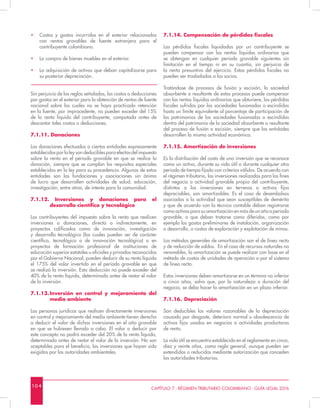 10 4 CAPÍTULO 7 - RÉGIMEN TRIBUTARIO COLOMBIANO - GUÍA LEGAL 2016
•	 Costos y gastos incurridos en el exterior relacionados
con rentas gravables de fuente extranjera para el
contribuyente colombiano.
•	 La compra de bienes muebles en el exterior.
•	 La adquisición de activos que deban capitalizarse para
su posterior depreciación.
Sin perjuicio de las reglas señaladas, los costos o deducciones
por gastos en el exterior para la obtención de rentas de fuente
nacional sobre los cuales no se haya practicado retención
en la fuente, por improcedente, no pueden exceder del 15%
de la renta líquida del contribuyente, computada antes de
descontar tales costos o deducciones.
7.1.11. Donaciones
Las donaciones efectuadas a ciertas entidades expresamente
establecidas por la ley son deducibles para efectos del impuesto
sobre la renta en el periodo gravable en que se realice la
donación, siempre que se cumplan los requisitos especiales
establecidos en la ley para su procedencia. Algunas de estas
entidades son las fundaciones y asociaciones sin ánimo
de lucro que desarrollen actividades de salud, educación,
investigación, entre otras, de interés para la comunidad.
7.1.12. Inversiones y donaciones para el
desarrollo científico y tecnológico
Los contribuyentes del impuesto sobre la renta que realicen
inversiones o donaciones, directa o indirectamente, en
proyectos calificados como de innovación, investigación
y desarrollo tecnológico (los cuales pueden ser de carácter
científico, tecnológico o de innovación tecnológica) o en
proyectos de formación profesional de instituciones de
educación superior estatales u oficiales y privadas reconocidas
por el Gobierno Nacional, pueden deducir de su renta líquida
el 175% del valor invertido en el período gravable en que
se realizó la inversión. Esta deducción no puede exceder del
40% de la renta líquida, determinada antes de restar el valor
de la inversión.
7.1.13.	Inversión en control y mejoramiento del
medio ambiente
Las personas jurídicas que realicen directamente inversiones
en control y mejoramiento del medio ambiente tienen derecho
a deducir el valor de dichas inversiones en el año gravable
en que se hubiesen llevado a cabo. El valor a deducir por
este concepto no podrá exceder del 20% de la renta líquida,
determinada antes de restar el valor de la inversión. No son
aceptables para el beneficio, las inversiones que hayan sido
exigidas por las autoridades ambientales.
7.1.14. Compensación de pérdidas fiscales
Las pérdidas fiscales liquidadas por un contribuyente se
pueden compensar con las rentas líquidas ordinarias que
se obtengan en cualquier periodo gravable siguientes sin
limitación en el tiempo ni en su cuantía, sin perjuicio de
la renta presuntiva del ejercicio. Estas pérdidas fiscales no
pueden ser trasladadas a los socios.
Tratándose de procesos de fusión y escisión, la sociedad
absorbente o resultante de estos procesos puede compensar
con las rentas líquidas ordinarias que obtuviere, las pérdidas
fiscales sufridas por las sociedades fusionadas o escindidas
hasta un límite equivalente al porcentaje de participación de
los patrimonios de las sociedades fusionadas o escindidas
dentro del patrimonio de la sociedad absorbente o resultante
del proceso de fusión o escisión, siempre que las entidades
desarrollen la misma actividad económica.
7.1.15. Amortización de inversiones
Es la distribución del costo de una inversión que se reconoce
como un activo, durante su vida útil o durante cualquier otro
periodo de tiempo fijado con criterios válidos. De acuerdo con
el régimen tributario, las inversiones realizadas para los fines
del negocio o actividad gravable propia del contribuyente,
distintas a las inversiones en terrenos o activos fijos
depreciables, son amortizables. Es el caso de desembolsos
asociados a la actividad que sean susceptibles de demérito
y que de acuerdo con la técnica contable deban registrarse
como activos para su amortización en más de un año o periodo
gravable, o que deban tratarse como diferidos, como por
ejemplo los gastos preliminares de instalación, organización
o desarrollo, o costos de exploración y explotación de minas.
Los métodos generales de amortización son el de línea recta
y de reducción de saldos. En el caso de recursos naturales no
renovables, la amortización se puede realizar con base en el
método de costos de unidades de operación o por el sistema
de línea recta.
Estas inversiones deben amortizarse en un término no inferior
a cinco años, salvo que, por la naturaleza o duración del
negocio, se deba hacer la amortización en un plazo inferior.
7.1.16.	 Depreciación
Son deducibles los valores razonables de la depreciación
causada por desgaste, deterioro normal u obsolescencia de
activos fijos usados en negocios o actividades productoras
de renta.
La vida útil se encuentra establecida en el reglamento en cinco,
diez y veinte años, como regla general, aunque pueden ser
extendidas o reducidas mediante autorización que conceden
las autoridades tributarias.
 