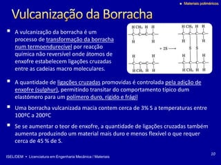 ISEL/DEM  Licenciatura em Engenharia Mecânica / Materiais
 Materiais poliméricos
 A vulcanização da borracha é um
processo de transformação da borracha
num termoendurecível por reacção
química não reversível onde átomos de
enxofre estabelecem ligações cruzadas
entre as cadeias macro moleculares.
10
 A quantidade de ligações cruzadas promovidas é controlada pela adição de
enxofre (sulphur), permitindo transitar do comportamento típico dum
elastómero para um polímero duro, rígido e frágil
 Uma borracha vulcanizada macia contem cerca de 3% S a temperaturas entre
100ºC a 200ºC
 Se se aumentar o teor de enxofre, a quantidade de ligações cruzadas também
aumenta produzindo um material mais duro e menos flexível o que requer
cerca de 45 % de S.
 