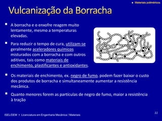 ISEL/DEM  Licenciatura em Engenharia Mecânica / Materiais
 Materiais poliméricos
 A borracha e o enxofre reagem muito
lentamente, mesmo a temperaturas
elevadas.
 Para reduzir o tempo de cura, utilizam-se
geralmente aceleradores químicos
misturados com a borracha e com outros
aditivos, tais como materiais de
enchimento, plastificantes e antioxidantes.
11
 Os materiais de enchimento, ex. negro de fumo, podem fazer baixar o custo
dos produtos de borracha e simultaneamente aumentar a resistência
mecânica.
 Quanto menores forem as partículas de negro de fumo, maior a resistência
à tração
 