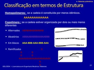 ISEL/DEM  Licenciatura em Engenharia Mecânica / Materiais
 Materiais poliméricos
• Alternados ABABABABABABAB
• Aleatórios ABBAABABBBAABAABBB
• Em blocos AAA-BBB-AAA-BBB-AAA
• Ramificados B
B B
B B
AAAAAAAAAAAAAAAAAAAA
B
B 13
Homopolímeros: se a cadeia é constituída por meros idênticos.
AAAAAAAAAAAAA
Copolímero : se a cadeia estiver organizada por dois ou mais meros
diferentes
 