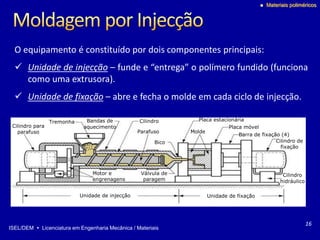 ISEL/DEM  Licenciatura em Engenharia Mecânica / Materiais
 Materiais poliméricos
Tremonha
Motor e
engrenagens
Bandas de
aquecimento
Parafuso
Bico
Placa estacionária
Placa móvel
Cilindro
Molde
Cilindro de
fixação
Cilindro
hidráulico
Válvula de
paragem
Barra de fixação (4)
Cilindro para
parafuso
Unidade de injecção Unidade de fixação
O equipamento é constituído por dois componentes principais:
 Unidade de injecção – funde e “entrega” o polímero fundido (funciona
como uma extrusora).
 Unidade de fixação – abre e fecha o molde em cada ciclo de injecção.
16
 