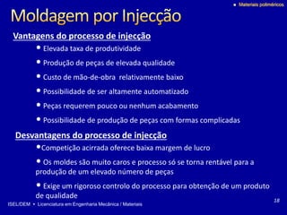 ISEL/DEM  Licenciatura em Engenharia Mecânica / Materiais
 Materiais poliméricos
• Elevada taxa de produtividade
• Produção de peças de elevada qualidade
• Custo de mão-de-obra relativamente baixo
• Possibilidade de ser altamente automatizado
• Peças requerem pouco ou nenhum acabamento
• Possibilidade de produção de peças com formas complicadas
Vantagens do processo de injecção
Desvantagens do processo de injecção
•Competição acirrada oferece baixa margem de lucro
• Os moldes são muito caros e processo só se torna rentável para a
produção de um elevado número de peças
• Exige um rigoroso controlo do processo para obtenção de um produto
de qualidade
18
 