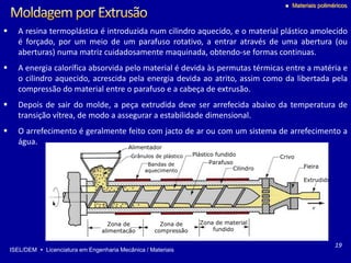 ISEL/DEM  Licenciatura em Engenharia Mecânica / Materiais
 Materiais poliméricos
Alimentador
Grânulos de plástico
Bandas de
aquecimento
Plástico fundido
Parafuso
Cilindro Fieira
Extrudido
Zona de material
fundido
Zona de
compressão
Zona de
alimentação
Crivo
19
 A resina termoplástica é introduzida num cilindro aquecido, e o material plástico amolecido
é forçado, por um meio de um parafuso rotativo, a entrar através de uma abertura (ou
aberturas) numa matriz cuidadosamente maquinada, obtendo-se formas continuas.
 A energia calorífica absorvida pelo material é devida às permutas térmicas entre a matéria e
o cilindro aquecido, acrescida pela energia devida ao atrito, assim como da libertada pela
compressão do material entre o parafuso e a cabeça de extrusão.
 Depois de sair do molde, a peça extrudida deve ser arrefecida abaixo da temperatura de
transição vítrea, de modo a assegurar a estabilidade dimensional.
 O arrefecimento é geralmente feito com jacto de ar ou com um sistema de arrefecimento a
água.
 