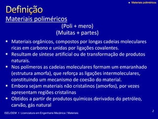 ISEL/DEM  Licenciatura em Engenharia Mecânica / Materiais
 Materiais poliméricos
 Materiais orgânicos, compostos por longas cadeias moleculares
ricas em carbono e unidas por ligações covalentes.
 Resultam de síntese artificial ou de transformação de produtos
naturais.
 Nos polímeros as cadeias moleculares formam um emaranhado
(estrutura amorfa), que reforça as ligações intermoleculares,
constituindo um mecanismo de coesão do material.
 Embora sejam materiais não cristalinos (amorfos), por vezes
apresentam regiões cristalinas
 Obtidos a partir de produtos químicos derivados do petróleo,
carvão, gás natural
Materiais poliméricos
(Poli + mero)
(Muitas + partes)
2
 
