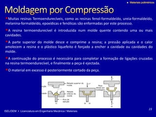 ISEL/DEM  Licenciatura em Engenharia Mecânica / Materiais
 Materiais poliméricos
Metade superior do
molde
Punção
Cavidade
Metade
inferior do
molde
Pino de
ejecção
Peça
obtida por
moldagem
•Muitas resinas Termoendurecíveis, como as resinas fenol-formaldeído, ureia-formaldeído,
melanina-formaldeído, epoxídicas e fenólicas são enformadas por este processo.
•A resina termoendurecível é introduzida num molde quente contendo uma ou mais
cavidades.
•A parte superior do molde desce e comprime a resina; a pressão aplicada e o calor
amolecem a resina e o plástico liquefeito é forçado a encher a cavidade ou cavidades do
molde.
•A continuação do processo é necessária para completar a formação de ligações cruzadas
na resina termoendurecível, e finalmente a peça é ejectada.
•O material em excesso é posteriormente cortado da peça.
23
 