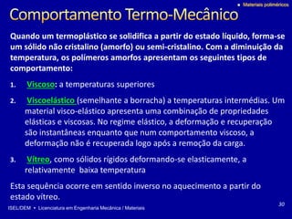 ISEL/DEM  Licenciatura em Engenharia Mecânica / Materiais
 Materiais poliméricos
Quando um termoplástico se solidifica a partir do estado líquido, forma-se
um sólido não cristalino (amorfo) ou semi-cristalino. Com a diminuição da
temperatura, os polímeros amorfos apresentam os seguintes tipos de
comportamento:
1. Viscoso: a temperaturas superiores
2. Viscoelástico (semelhante a borracha) a temperaturas intermédias. Um
material visco-elástico apresenta uma combinação de propriedades
elásticas e viscosas. No regime elástico, a deformação e recuperação
são instantâneas enquanto que num comportamento viscoso, a
deformação não é recuperada logo após a remoção da carga.
3. Vítreo, como sólidos rígidos deformando-se elasticamente, a
relativamente baixa temperatura
Esta sequência ocorre em sentido inverso no aquecimento a partir do
estado vítreo.
30
 