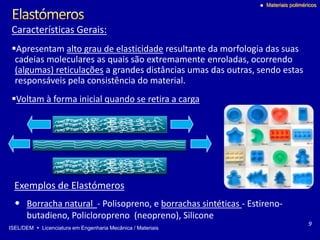 ISEL/DEM  Licenciatura em Engenharia Mecânica / Materiais
 Materiais poliméricos
Características Gerais:
Apresentam alto grau de elasticidade resultante da morfologia das suas
cadeias moleculares as quais são extremamente enroladas, ocorrendo
(algumas) reticulações a grandes distâncias umas das outras, sendo estas
responsáveis pela consistência do material.
Voltam à forma inicial quando se retira a carga
9
Exemplos de Elastómeros
• Borracha natural - Polisopreno, e borrachas sintéticas - Estireno-
butadieno, Policloropreno (neopreno), Silicone
 