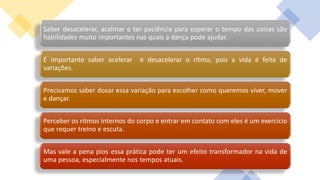 Saber desacelerar, acalmar e ter paciência para esperar o tempo das coisas são
habilidades muito importantes nas quais a dança pode ajudar.
É importante saber acelerar e desacelerar o ritmo, pois a vida é feita de
variações.
Precisamos saber dosar essa variação para escolher como queremos viver, mover
e dançar.
Perceber os ritmos internos do corpo e entrar em contato com eles é um exercício
que requer treino e escuta.
Mas vale a pena pios essa prática pode ter um efeito transformador na vida de
uma pessoa, especialmente nos tempos atuais.
 