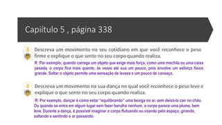 Capiítulo 5 , página 338
R: Por exemplo, quando carrega um objeto que exige mais força, como uma mochila ou uma caixa
pesada, o corpo fica mais quente, às vezes até sua um pouco, pois envolve um esforço físico
grande. Soltar o objeto permite uma sensação de leveza e um pouco de cansaço.
R: Por exemplo, dançar é como estar “equilibrando” uma bexiga no ar, sem deixá-la cair no chão.
Ou quando se entra em algum lugar sem fazer barulho nenhum, o corpo parece uma pluma, bem
leve. Durante a dança, é possível imaginar o corpo flutuando ou voando pelo espaço, girando,
saltando e sentindo o ar passando.
 
