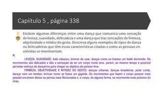 Capiítulo 5 , página 338
R:
LEVEZA, SUAVIDADE: balé clássico, brincar de voar, dançar como se tivesse um bebê dormindo. Os
movimentos são delicados e dão a sensação de ter um corpo muito leve, porém, ao mesmo tempo é possível
perceber esforço do dançarino para chegar ao objetivo de parecer leve.
FIRMEZA, OBJETIVIDADE E NITIDEZ DO GESTO: danças urbanas, danças brasileiras, pular corda,
dançar com um tambor, brincar como se fosse um gigante. Os movimentos que fazem o corpo parecer mais
pesado envolvem deixar as pernas mais flexionadas e, o corpo, de alguma forma, se movimenta mais próximo do
chão.
 
