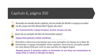 Capítulo 6, página 350
Sim. É possível dividir o espaço em planos: da porta, da mesa e da roda.
Espaço direto (pontual) e indireto (multifocal).
Resposta pessoal. É necessário explicar os movimentos de uma dança com características do
espaço direto ou indireto ou alteração nos planos.
 