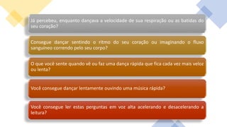 Já percebeu, enquanto dançava a velocidade de sua respiração ou as batidas do
seu coração?
Consegue dançar sentindo o ritmo do seu coração ou imaginando o fluxo
sanguíneo correndo pelo seu corpo?
O que você sente quando vê ou faz uma dança rápida que fica cada vez mais veloz
ou lenta?
Você consegue dançar lentamente ouvindo uma música rápida?
Você consegue ler estas perguntas em voz alta acelerando e desacelerando a
leitura?
 
