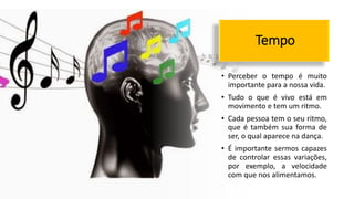 Tempo
• Perceber o tempo é muito
importante para a nossa vida.
• Tudo o que é vivo está em
movimento e tem um ritmo.
• Cada pessoa tem o seu ritmo,
que é também sua forma de
ser, o qual aparece na dança.
• É importante sermos capazes
de controlar essas variações,
por exemplo, a velocidade
com que nos alimentamos.
 