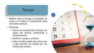 Tempo
• Refletir sobre o tempo, as durações, os
ciclos e os ritmos é fundamental para
uma vida saudável.
• Devemos:
• Entrar em contato com o tempo, ser
capaz de brincar acelerando e
desacelerando.
• Acalmar o corpo e a mente.
• Fazer escolhas sobre que ritmo usar
e não permitir ser levado por um
tempo que acelera.
 