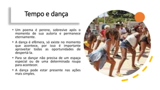Tempo e dança
• Um poema é perene, sobrevive após o
momento de sua autoria e permanece
eternamente.
• A dança é efêmera, só existe no momento
que acontece, por isso é importante
aproveitar todas as oportunidades de
despertá-la.
• Para se dançar não precisa de um espaça
especial ou de uma determinada roupa
para acontecer.
• A dança pode estar presente nas ações
mais simples.
 