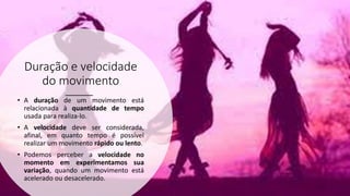 Duração e velocidade
do movimento
• A duração de um movimento está
relacionada à quantidade de tempo
usada para realiza-lo.
• A velocidade deve ser considerada,
afinal, em quanto tempo é possível
realizar um movimento rápido ou lento.
• Podemos perceber a velocidade no
momento em experimentamos sua
variação, quando um movimento está
acelerado ou desacelerado.
 