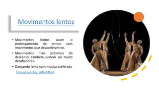 Movimentos lentos
• Movimentos lentos usam o
prolongamento do tempo com
movimentos que desaceleram-se.
• Movimentos mais próximos do
descanso, também podem ser muito
desafiadores.
• Dançando lento com musica acelerada
https://youtu.be/_oljMo53hmI
 
