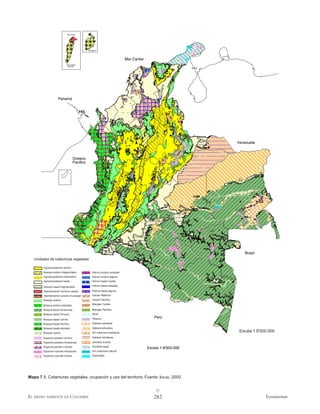 Mar Caribe




                                              Providencia




                                                                             Mar Caribe
                           San Andrés
                           1:600.000




                    Panamá




                                                                                                               Venezuela



                                   Océano
                                   Pacífico




                                                                                                                  Brasil
   Unidades de coberturas vegetales

        Agroecosistema andino
        Bosque andino fragmentado                 Hídrico andino embalse
        Agroecosistema interandino                Hídrico andino laguna
        Agroecosistema basal                      Hídrico basal Caribe

        Bosque basal fragmentado                  Hídrico basal embalse

        Asentamiento humano capital                Hídrico basal laguna
        Asentamiento humano municipal              Insular Atlántico
        Bosque andino                              Insular Pacífico

        Bosque andino plantado                     Manglar Caribe

        Bosque basal Amazonas                      Manglar Pacífico
        Bosque basal Orinoco                       Nival
                                                   Páramo                                    Perú
        Bosque basal Caribe
        Bosque basal Pacífico                      Sabana arbolada
        Bosque basal plantado                      Sabana arbustiva
        Bosque ripario                             Sin cobertura antrópica                                      Escala 1:8'000.000
        Especial pantano andino                    Sabana herbácea
        Especial pantano Amazonas                  Xerofitia andina
        Especial pantano Caribe                    Xerofitia basal
                                                                                          Escala 1:8'000.000
        Especial rupícola Amazonas                 Sin cobertura natural
        Especial rupícola Caribe                   Psamofitia




Mapa 7.1. Coberturas vegetales, ocupación y uso del territorio. Fuente: IDEAM , 2000.

                                                                                              v
EL MEDIO AMBIENTE EN COLOMBIA                                                                282                             Ecosistemas
 