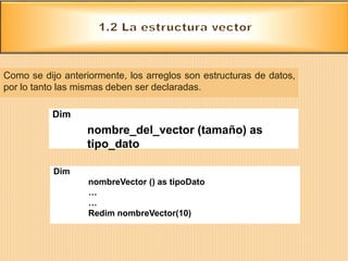 Como se dijo anteriormente, los arreglos son estructuras de datos,
por lo tanto las mismas deben ser declaradas.
Dim
nombre_del_vector (tamaño) as
tipo_dato
Dim
nombreVector () as tipoDato
…
…
Redim nombreVector(10)
 