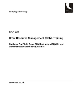CAP 737
Crew Resource Management (CRM) Training
Guidance For Flight Crew, CRM Instructors (CRMIS) and
CRM Instructor-Examiners (CRMIES)
www.caa.co.uk
Safety Regulation Group
 