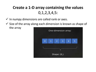 Create a 1-D array containing the values
0,1,2,3,4,5:
 In numpy dimensions are called rank or axes.
 Size of the array along each dimension is known as shape of
the array
 