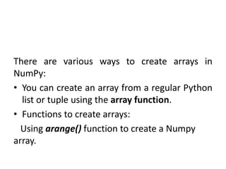 There are various ways to create arrays in
NumPy:
• You can create an array from a regular Python
list or tuple using the array function.
• Functions to create arrays:
Using arange() function to create a Numpy
array.
 