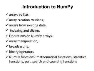 Introduction to NumPy
 arrays vs lists,
 array creation routines,
 arrays from existing data,
 indexing and slicing,
 Operations on NumPy arrays,
 array manipulation,
 broadcasting,
 binary operators,
 NumPy functions: mathematical functions, statistical
functions, sort, search and counting functions
 
