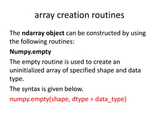 array creation routines
The ndarray object can be constructed by using
the following routines:
Numpy.empty
The empty routine is used to create an
uninitialized array of specified shape and data
type.
The syntax is given below.
numpy.empty(shape, dtype = data_type)
 