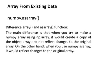 Array From Existing Data
numpy.asarray()
Difference array() and asarray() function:
The main difference is that when you try to make a
numpy array using np.array, it would create a copy of
the object array and not reflect changes to the original
array. On the other hand, when you use numpy asarray,
it would reflect changes to the original array.
 