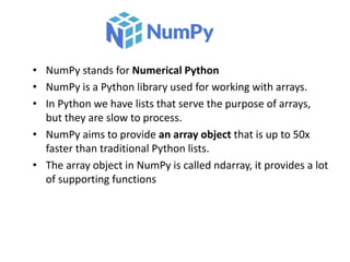 • NumPy stands for Numerical Python
• NumPy is a Python library used for working with arrays.
• In Python we have lists that serve the purpose of arrays,
but they are slow to process.
• NumPy aims to provide an array object that is up to 50x
faster than traditional Python lists.
• The array object in NumPy is called ndarray, it provides a lot
of supporting functions
 