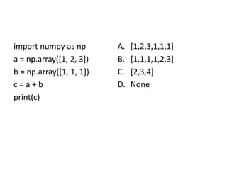 import numpy as np
a = np.array([1, 2, 3])
b = np.array([1, 1, 1])
c = a + b
print(c)
A. [1,2,3,1,1,1]
B. [1,1,1,1,2,3]
C. [2,3,4]
D. None
 