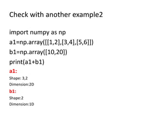 Check with another example2
import numpy as np
a1=np.array([[1,2],[3,4],[5,6]])
b1=np.array([10,20])
print(a1+b1)
a1:
Shape: 3,2
Dimension:2D
b1:
Shape:2
Dimension:1D
 