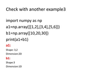 Check with another example3
import numpy as np
a1=np.array([[1,2],[3,4],[5,6]])
b1=np.array([10,20,30])
print(a1+b1)
a1:
Shape: 3,2
Dimension:2D
b1:
Shape:3
Dimension:1D
 